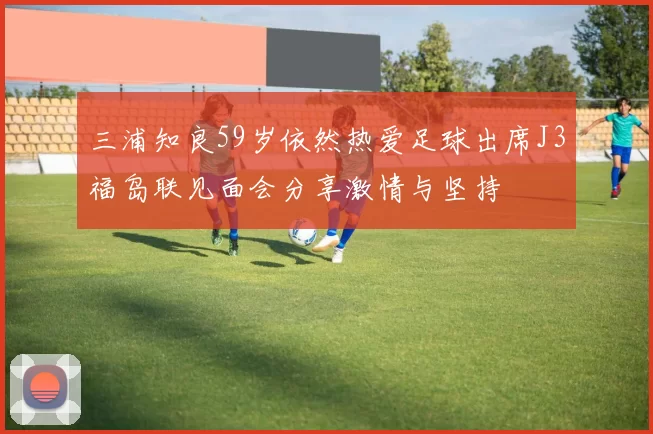 三浦知良59岁依然热爱足球出席J3福岛联见面会分享激情与坚持