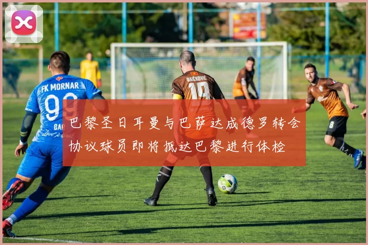 巴黎圣日耳曼与巴萨达成德罗转会协议球员即将抵达巴黎进行体检