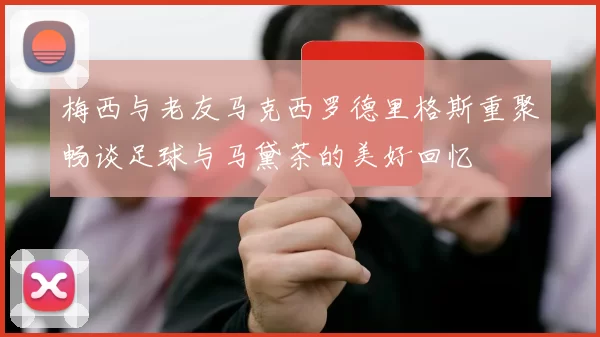 梅西与老友马克西罗德里格斯重聚畅谈足球与马黛茶的美好回忆