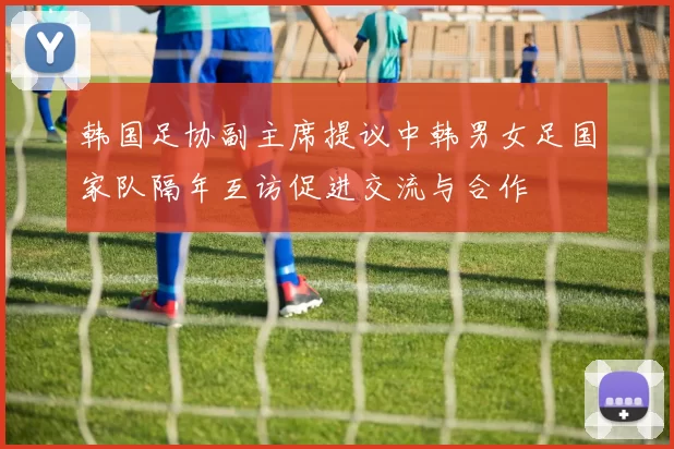 韩国足协副主席提议中韩男女足国家队隔年互访促进交流与合作