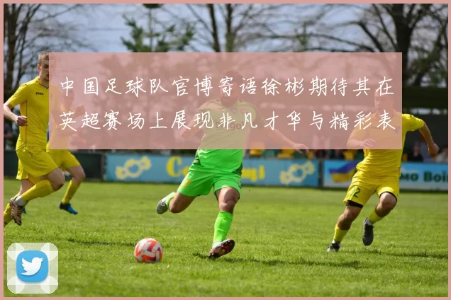中国足球队官博寄语徐彬期待其在英超赛场上展现非凡才华与精彩表现